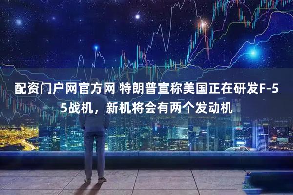 配资门户网官方网 特朗普宣称美国正在研发F-55战机，新机将会有两个发动机